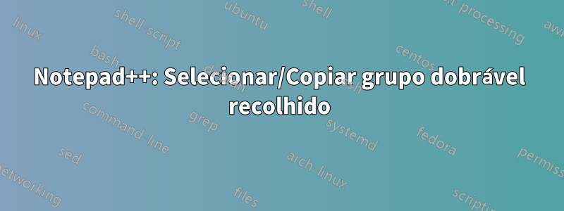 Notepad++: Selecionar/Copiar grupo dobrável recolhido