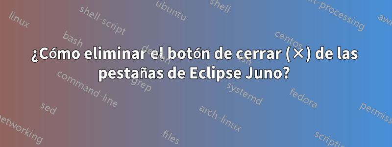 ¿Cómo eliminar el botón de cerrar (×) de las pestañas de Eclipse Juno?