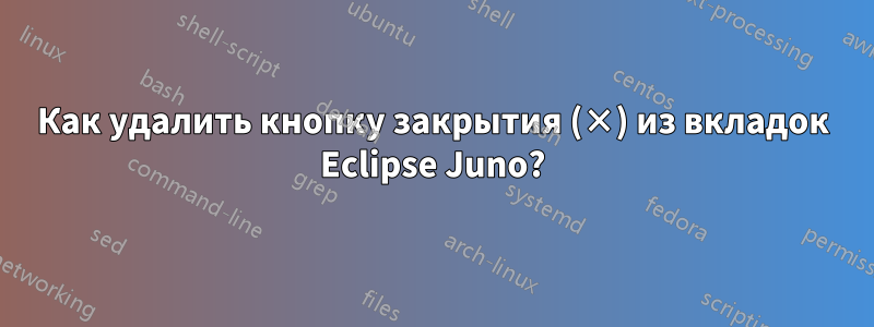 Как удалить кнопку закрытия (×) из вкладок Eclipse Juno?