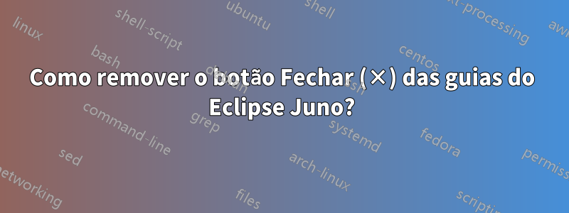 Como remover o botão Fechar (×) das guias do Eclipse Juno?