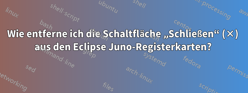 Wie entferne ich die Schaltfläche „Schließen“ (×) aus den Eclipse Juno-Registerkarten?