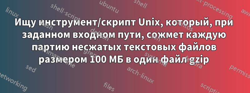 Ищу инструмент/скрипт Unix, который, при заданном входном пути, сожмет каждую партию несжатых текстовых файлов размером 100 МБ в один файл gzip