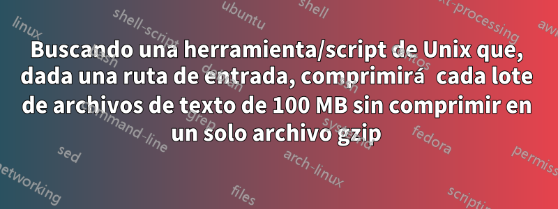 Buscando una herramienta/script de Unix que, dada una ruta de entrada, comprimirá cada lote de archivos de texto de 100 MB sin comprimir en un solo archivo gzip
