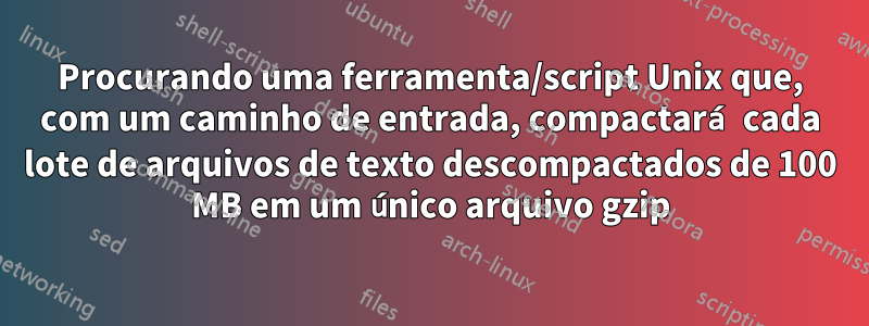 Procurando uma ferramenta/script Unix que, com um caminho de entrada, compactará cada lote de arquivos de texto descompactados de 100 MB em um único arquivo gzip