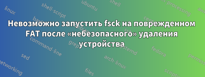 Невозможно запустить fsck на поврежденном FAT после «небезопасного» удаления устройства