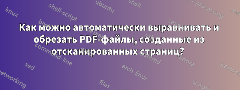 Как можно автоматически выравнивать и обрезать PDF-файлы, созданные из отсканированных страниц? 