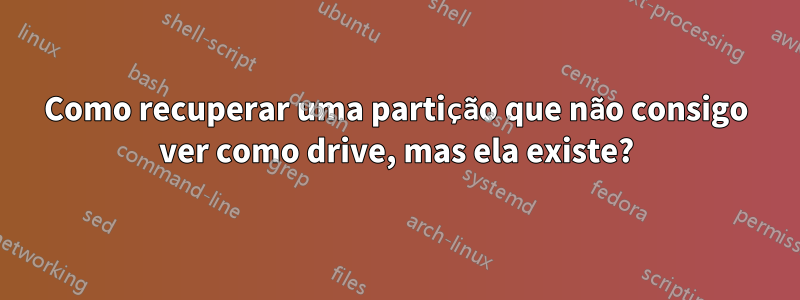 Como recuperar uma partição que não consigo ver como drive, mas ela existe?