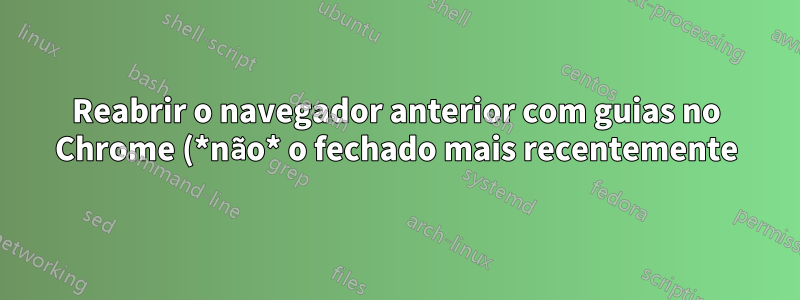 Reabrir o navegador anterior com guias no Chrome (*não* o fechado mais recentemente)