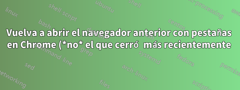 Vuelva a abrir el navegador anterior con pestañas en Chrome (*no* el que cerró más recientemente)