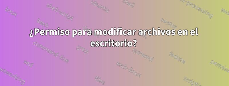 ¿Permiso para modificar archivos en el escritorio?