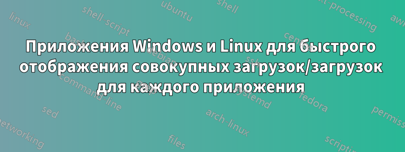 Приложения Windows и Linux для быстрого отображения совокупных загрузок/загрузок для каждого приложения