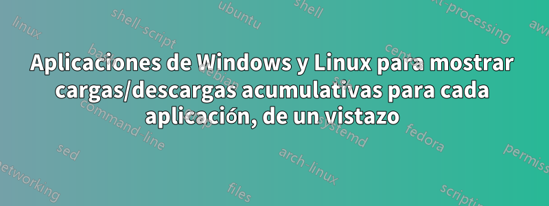 Aplicaciones de Windows y Linux para mostrar cargas/descargas acumulativas para cada aplicación, de un vistazo