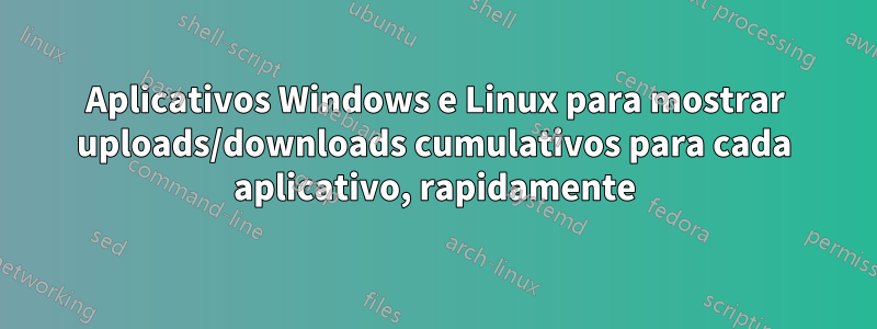 Aplicativos Windows e Linux para mostrar uploads/downloads cumulativos para cada aplicativo, rapidamente