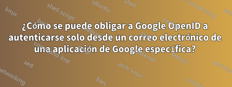 ¿Cómo se puede obligar a Google OpenID a autenticarse solo desde un correo electrónico de una aplicación de Google específica?