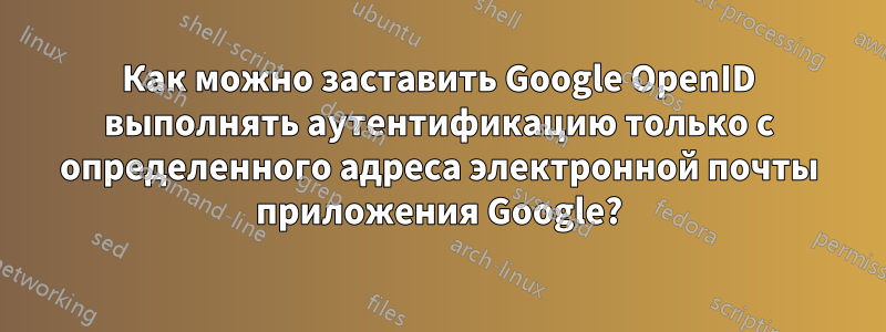 Как можно заставить Google OpenID выполнять аутентификацию только с определенного адреса электронной почты приложения Google?