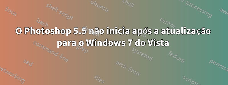 O Photoshop 5.5 não inicia após a atualização para o Windows 7 do Vista