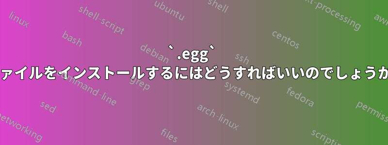 `.egg` ファイルをインストールするにはどうすればいいのでしょうか?