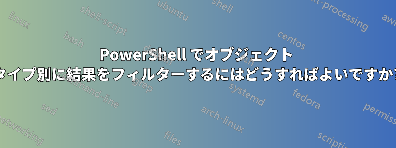PowerShell でオブジェクト タイプ別に結果をフィルターするにはどうすればよいですか?
