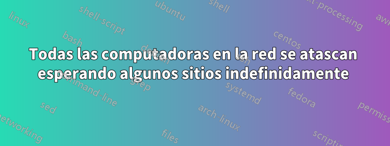 Todas las computadoras en la red se atascan esperando algunos sitios indefinidamente