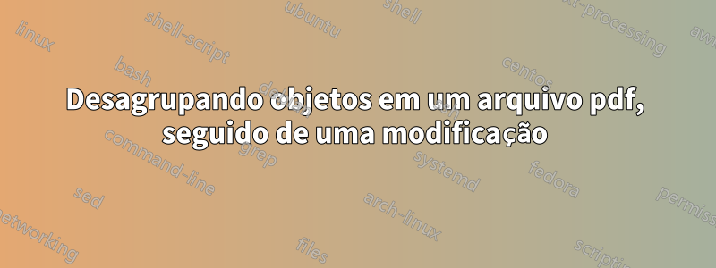 Desagrupando objetos em um arquivo pdf, seguido de uma modificação