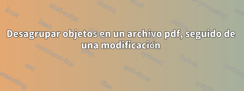 Desagrupar objetos en un archivo pdf, seguido de una modificación