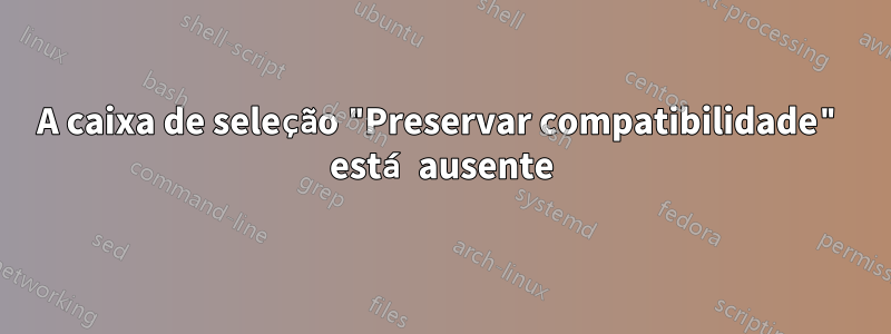 A caixa de seleção "Preservar compatibilidade" está ausente