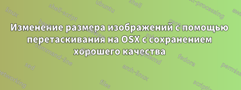 Изменение размера изображений с помощью перетаскивания на OSX с сохранением хорошего качества