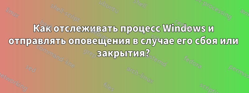 Как отслеживать процесс Windows и отправлять оповещения в случае его сбоя или закрытия?
