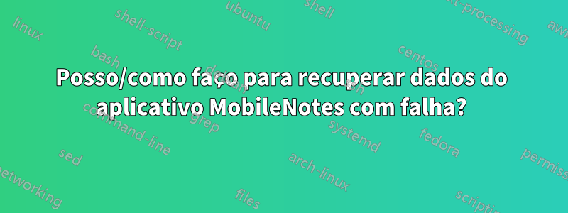 Posso/como faço para recuperar dados do aplicativo MobileNotes com falha?