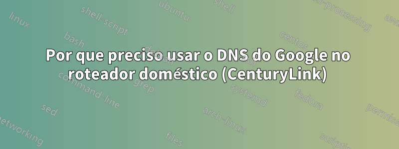 Por que preciso usar o DNS do Google no roteador doméstico (CenturyLink)