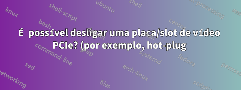 É possível desligar uma placa/slot de vídeo PCIe? (por exemplo, hot-plug)