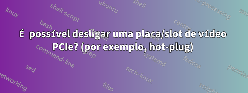 É possível desligar uma placa/slot de vídeo PCIe? (por exemplo, hot-plug)