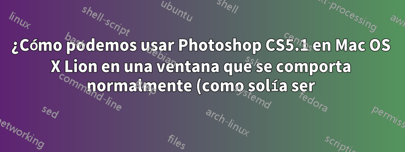 ¿Cómo podemos usar Photoshop CS5.1 en Mac OS X Lion en una ventana que se comporta normalmente (como solía ser)?