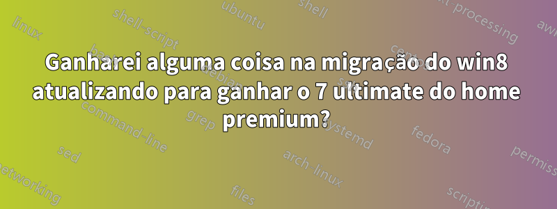 Ganharei alguma coisa na migração do win8 atualizando para ganhar o 7 ultimate do home premium?