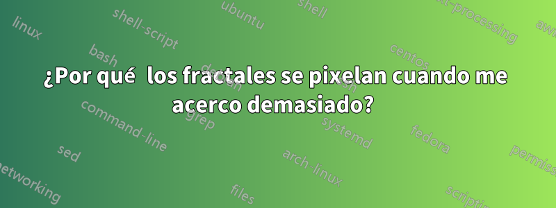 ¿Por qué los fractales se pixelan cuando me acerco demasiado? 