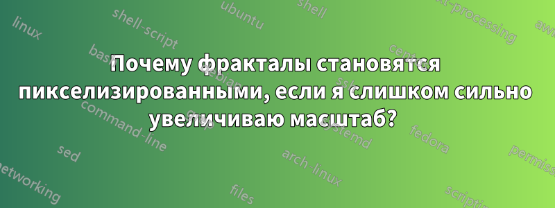 Почему фракталы становятся пикселизированными, если я слишком сильно увеличиваю масштаб? 