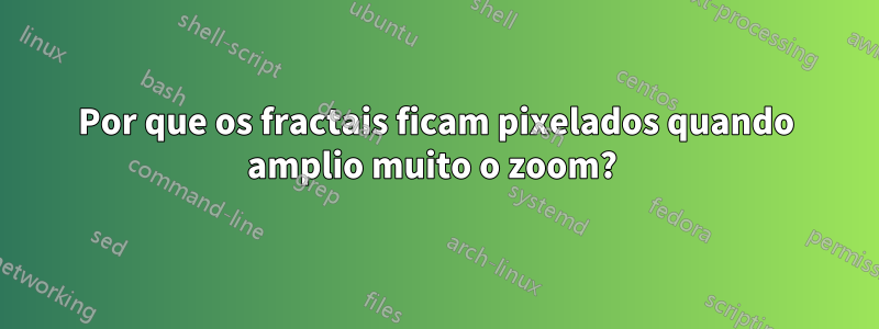 Por que os fractais ficam pixelados quando amplio muito o zoom? 