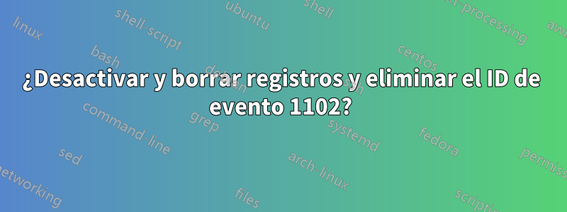 ¿Desactivar y borrar registros y eliminar el ID de evento 1102?
