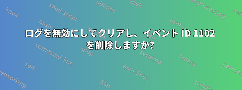 ログを無効にしてクリアし、イベント ID 1102 を削除しますか?