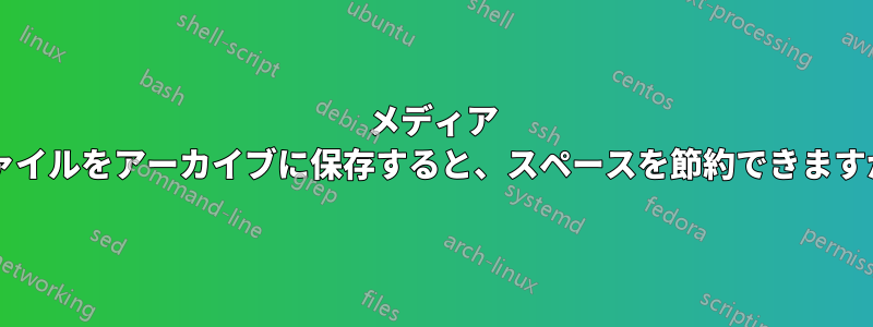 メディア ファイルをアーカイブに保存すると、スペースを節約できますか?