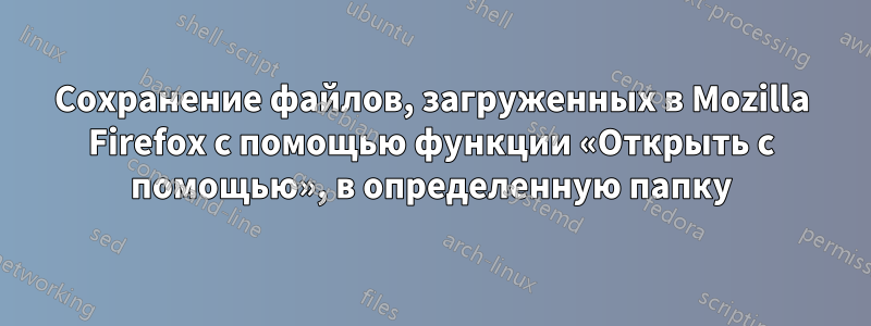 Сохранение файлов, загруженных в Mozilla Firefox с помощью функции «Открыть с помощью», в определенную папку