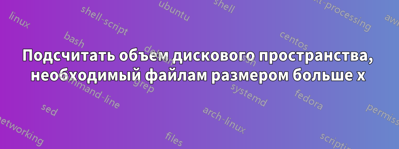 Подсчитать объем дискового пространства, необходимый файлам размером больше x