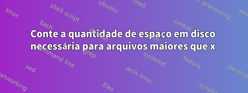 Conte a quantidade de espaço em disco necessária para arquivos maiores que x