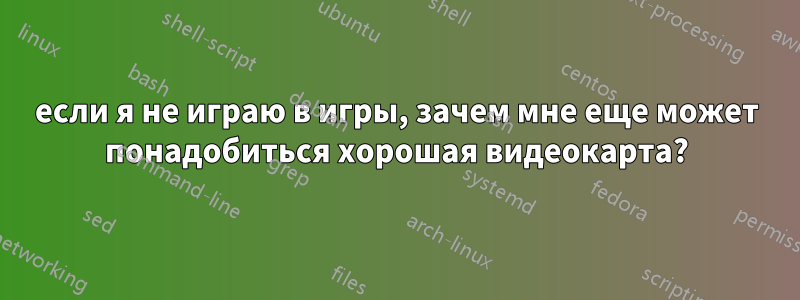 если я не играю в игры, зачем мне еще может понадобиться хорошая видеокарта?