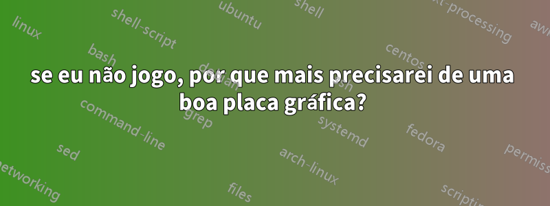 se eu não jogo, por que mais precisarei de uma boa placa gráfica?
