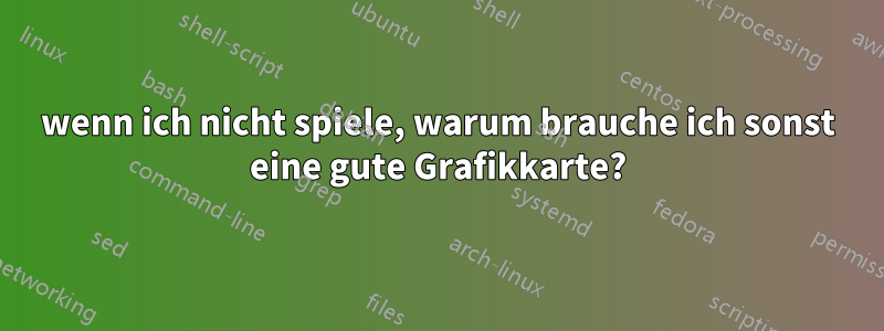 wenn ich nicht spiele, warum brauche ich sonst eine gute Grafikkarte?
