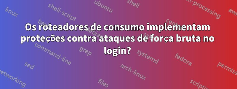 Os roteadores de consumo implementam proteções contra ataques de força bruta no login?