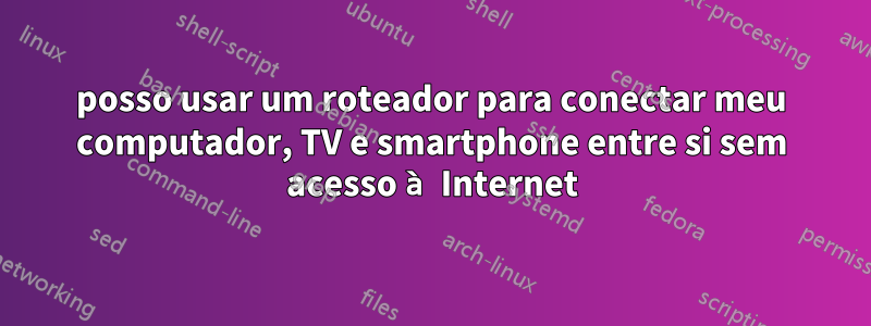 posso usar um roteador para conectar meu computador, TV e smartphone entre si sem acesso à Internet