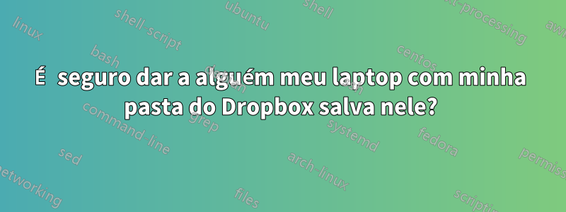 É seguro dar a alguém meu laptop com minha pasta do Dropbox salva nele?
