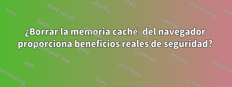 ¿Borrar la memoria caché del navegador proporciona beneficios reales de seguridad?